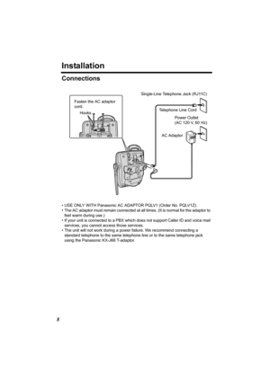 Page 88
Installation
Connections
• USE ONLY WITH Panasonic AC ADAPTOR PQLV1 (Order No. PQLV1Z).
• The AC adaptor must remain connected at all times. (It is normal for the adaptor to 
feel warm during use.)
• If your unit is connected to a PBX which does not support Caller ID and voice mail 
services, you cannot access those services. 
• The unit will not work during a power failure. We recommend connecting a 
standard telephone to the same telephone line or to the same telephone jack 
using the Panasonic...