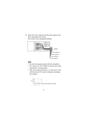 Page 1313
3.Insert the wires coming from the door openers into 
holes and tighten the screws.
Pass all the wires through the Holder.
Note
  Set the door opener paired with the doorphone.
  For wiring, UL 1015, AWG 22 twisted wire or the 
equivalent is recommended.
  The wire should be between 1.2 mm and 2.4 mm 
(3/64 inch and 3/32 inch) in diameter including 
the coating.
To door opener 3
To door opener 4
Holder
To door opener 2
To door opener 1
D=1.2 mm-2.4 mm (3/64 inch-3/32 inch)
KX-TD161.book  13 ページ...