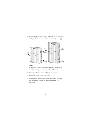 Page 66
2.Loosen the two screws on the right side of the main unit 
and open the front cover in the direction of arrow  .
Note
•The two screws are attached to the front cover 
with springs so that they will not be lost.
3.To install the Doorphone Card, see page 7. 
4. Close the front cover and screw.
5.  Connect the power cord to the AC outlet and then 
set the Power Switch on the main unit to ON 
position. 
A
D1232DIGITAL SUPER HYBRID SYSTEM
Panasonic
A
Panasonic
D816DIGITAL SUPER HYBRID SYSTEM
A
screw screw...