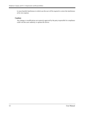 Page 12Telephone Company and F.C.C. Requirements and Responsibilities
12User Manual
to cause harmful interference in which case the user will be required to correct the interference 
at his own expense.
Caution: 
Any changes or modifications not expressly approved by the party responsible for compliance 
could void the users authority to operate this device. 