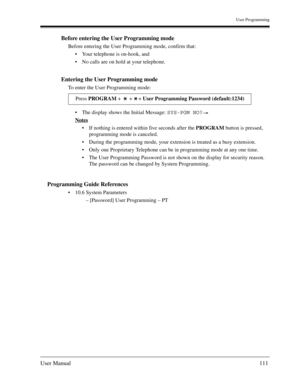 Page 111User Programming
User Manual111
Before entering the User Programming mode
Before entering the User Programming mode, confirm that:
Your telephone is on-hook, and
No calls are on hold at your telephone.
Entering the User Programming mode
To enter the User Programming mode:
The display shows the Initial Message: SYS-PGM NO? 
Notes
If nothing is entered within five seconds after the PROGRAM button is pressed, 
programming mode is canceled.
During the programming mode, your extension is treated as a...