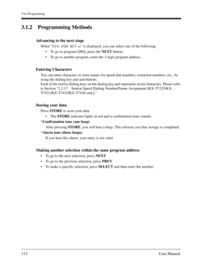 Page 112User Programming
112User Manual
3.1.2 Programming Methods
Advancing to the next stage
When SYS-PGM NO? is displayed, you can select one of the following:
To go to program [000], press the NEXT button.
To go to another program, enter the 3-digit program address.
Entering Characters
You can enter characters to store names for speed dial numbers, extension numbers, etc., by 
using the dialing key pad and buttons.
Each of the twelve dialing keys on the dialing key pad represents seven characters. Please...