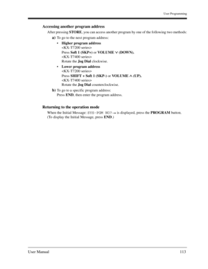 Page 113User Programming
User Manual113
Accessing another program address
After pressing STORE, you can access another program by one of the following two methods:
a)To go to the next program address:
Higher program address

Press Soft 1 (SKP+) or VOLUME  (DOWN).

Rotate the Jog Dial clockwise.
Lower program address

Press SHIFT + Soft 1 (SKP-) or VOLUME  (UP).

Rotate the Jog Dial counterclockwise.
b)To go to a specific program address:
Press END, then enter the program address.
Returning to the operation...