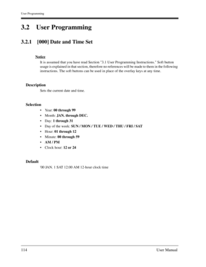 Page 114User Programming
114User Manual
3.2 User Programming
3.2.1 [000] Date and Time Set
Notice
It is assumed that you have read Section 3.1 User Programming Instructions. Soft button 
usage is explained in that section, therefore no references will be made to them in the following 
instructions. The soft buttons can be used in place of the overlay keys at any time.
Description
Sets the current date and time.
Selection
Ye a r :  00 through 99 
Month: JAN. through DEC.
Day: 1 through 31
Day of the week: SUN...