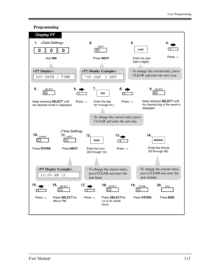 Page 115User Programming
User Manual115
Programming
Display PT
Dial 000. Enter the year
(last 2 digits).
000year


Press NEXT.
NEXT
Press →.
Keep pressing SELECT until
the desired month is displayed.
SELECT
Keep pressing SELECT until
the desired day of the week is
displayed.
SELECT
Press STORE.
STORE
Press NEXT.
NEXT
Enter the hour
(00 through 12).
hour
Press →.
Press END.
END
Press STORE.
STORE
Press SELECT for
AM or PM.
SELECT
Enter the minute
(00 through 59).
minute
Press →.Press SELECT for
12 or 24 (clock...