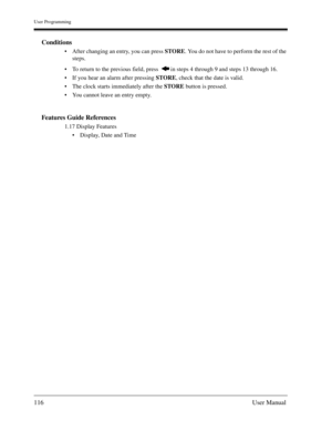 Page 116User Programming
116User Manual
Conditions
After changing an entry, you can press STORE. You do not have to perform the rest of the 
steps.
To return to the previous field, press   in steps 4 through 9 and steps 13 through 16.
If you hear an alarm after pressing STORE, check that the date is valid.
The clock starts immediately after the STORE button is pressed.
You cannot leave an entry empty.
Features Guide References
1.17 Display Features
Display, Date and Time 