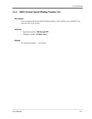 Page 117User Programming
User Manual117
3.2.2 [001] System Speed Dialing Number Set
Description
Used to program the System Speed Dialing numbers. These numbers are available for any 
extension user in the system.
Selection
Speed dial numbers: 000 through 999 
Telephone number: 24 digits (max.) 
Default
All speed dial numbers — Not Stored 