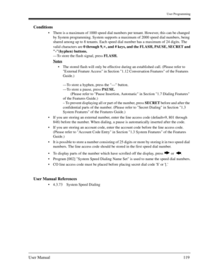 Page 119User Programming
User Manual119
Conditions
There is a maximum of 1000 speed dial numbers per tenant. However, this can be changed 
by System programming. System supports a maximum of 2000 speed dial numbers, being 
shared among up to 8 tenants. Each speed dial number has a maximum of 24 digits. The 
valid characters are 0 through 9, , and # keys, and the FLASH, PAUSE, SECRET and
-(hyphen) buttons.
—To store the flash signal, press FLASH.
Notes
The stored flash will only be effective during an...