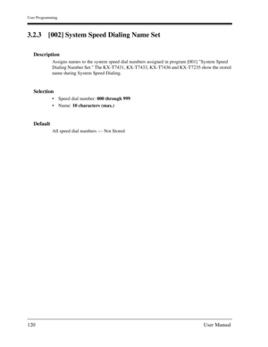 Page 120User Programming
120User Manual
3.2.3 [002] System Speed Dialing Name Set
Description
Assigns names to the system speed dial numbers assigned in program [001] System Speed 
Dialing Number Set. The KX-T7431, KX-T7433, KX-T7436 and KX-T7235 show the stored 
name during System Speed Dialing.
Selection
Speed dial number: 000 through 999
Name: 10 characters (max.)
Default
All speed dial numbers — Not Stored 