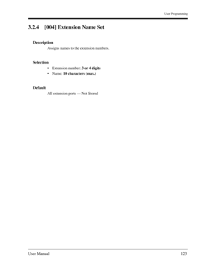 Page 123User Programming
User Manual123
3.2.4 [004] Extension Name Set
Description
Assigns names to the extension numbers.
Selection
Extension number: 3 or 4 digits
Name: 10 characters (max.)
Default
All extension ports — Not Stored 