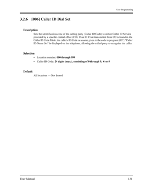 Page 131User Programming
User Manual131
3.2.6 [006] Caller ID Dial Set
Description
Sets the identification code of the calling party (Caller ID Code) to utilize Caller ID Service 
provided by a specific central office (CO). If an ID Code transmitted from CO is found in the 
Caller ID Code Table, the callers ID Code or a name given to the code in program [007] Caller 
ID Name Set is displayed on the telephone, allowing the called party to recognize the caller.
Selection
Location number: 000 through 999  
Caller...