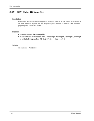 Page 134User Programming
134User Manual
3.2.7 [007] Caller ID Name Set
Description
With Caller ID Service, the calling party is displayed either by its ID Code or by its name. If 
the name display is required, use this program to give a name to a Caller ID Code stored in 
program [006] Caller ID Dial Set.
Selection
Location number: 000 through 999 
Caller ID Name: 16 characters (max.) consisting of 0 through 9, A through Z, a through 
z or the following marks: ! # $ % &     ( ) + , - . / : ; < = > ? @
Default...