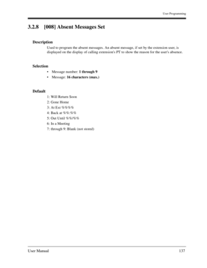 Page 137User Programming
User Manual137
3.2.8 [008] Absent Messages Set
Description
Used to program the absent messages. An absent message, if set by the extension user, is 
displayed on the display of calling extensions PT to show the reason for the users absence.
Selection
Message number: 1 through 9 
Message: 16 characters (max.)
Default
1: Will Return Soon
2: Gone Home
3: At Ext %%%%
4: Back at %%:%%
5: Out Until %%/%%
6: In a Meeting
7: through 9: Blank (not stored) 