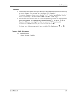 Page 139User Programming
User Manual139
Conditions
There is a maximum of nine messages. Messages 1 through 6 are programmed at the factory 
but can be changed. Each message has a maximum of 16 characters.
For entering characters, please refer to Section 2.2.17 Station Speed Dialing Number/
Name Assignment [KX-T7235/KX-T7431/KX-T7433/KX-T7436 only].
You can enter a maximum of seven % characters per message which can be programmed 
at each users station. The extension user can enter 0 through 9,   and # for the...