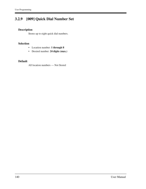 Page 140User Programming
140User Manual
3.2.9 [009] Quick Dial Number Set
Description
Stores up to eight quick dial numbers.
Selection
Location number: 1 through 8
Desired number: 24 digits (max.)
Default
All location numbers — Not Stored 