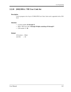 Page 143User Programming
User Manual143
3.2.10 [010] DISA / TIE User Code Set
Description
Used to program a list of up to 32 DISA/TIE User Codes. Each code is appended with a COS 
level.
Selection
Location number: 01 through 32
DISA / TIE User Code: 4 through 10 digits consisting of 0 through 9
COS number: 1 - 96
Default
All locations — Blank
All COS— 96 