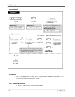 Page 144User Programming
144User Manual
Programming
Conditions
The KX-TD500 System can store up to 32 programmable DISA user codes with a COS 
level for each. Each code should be unique.
User Manual References
4.3.26 Direct Inward System Access (DISA)
Display PT
Dial 010. Enter a location number
(01 through 32).
location no.

Press NEXT.
NEXT
 
Location NO?→
To enter location number 1, you
can also press NEXT.

1:Not Stored
Press END.
END
 [When SELECT is pressed]
Repeat these steps
Enter a COS number
(1...