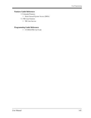 Page 145User Programming
User Manual145
Features Guide References
1.5 Attended Features
Direct Inward System Access (DISA)
3.1 TIE Line Features
TIE Line Service 
Programming Guide References
5.9 DISA/TIE User Code 