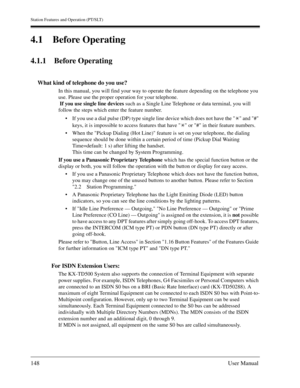 Page 148Station Features and Operation (PT/SLT)
148User Manual
4.1 Before Operating
4.1.1 Before Operating
What kind of telephone do you use?
In this manual, you will find your way to operate the feature depending on the telephone you 
use. Please use the proper operation for your telephone.
 If you use single line devices such as a Single Line Telephone or data terminal, you will 
follow the steps which enter the feature number. 
If you use a dial pulse (DP) type single line device which does not have the...