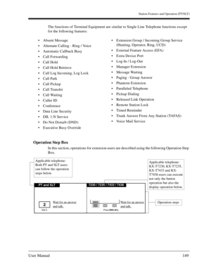 Page 149Station Features and Operation (PT/SLT)
User Manual149
The functions of Terminal Equipment are similar to Single Line Telephone functions except 
for the following features:
Operation Step Box
In this section, operations for extension users are described using the following Operation Step 
Box. Absent Message
Alternate Calling - Ring / Voice
Automatic Callback Busy
Call Forwarding
Call Hold
Call Hold Retrieve
Call Log Incoming, Log Lock
Call Park
Call Pickup
Call Transfer
Call Waiting
Caller...