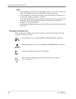 Page 150Station Features and Operation (PT/SLT)
150User Manual
Notes
If your telephone is not noted in the operating step box (ex. only PT is noted), this 
means your telephone does not have the ability to execute that feature.
If your telephone has the ability to perform several operations for one feature, you 
can select the method according to your needs.
In this manual, the default feature numbers are used to describe each operation and 
illustration. Use the new programmed numbers if default feature...