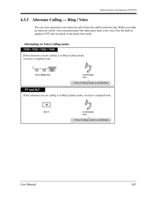 Page 163Station Features and Operation (PT/SLT)
User Manual163
4.3.3 Alternate Calling — Ring / Voice
You can voice-announce your intercom call or have the called extension ring. When you make 
an intercom call by voice-announcement, the other party hears your voice over the built-in 
speaker of PT and can speak in the hands-free mode.
Alternating (to Voice-Calling mode)
PT and SLT
7230 / 7235 / 7433 / 7436
If the extension you are calling is in Ring-Calling mode, you hear a ringback tone.
Confirmation
tone...