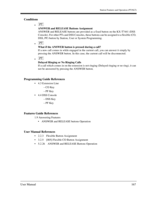 Page 167Station Features and Operation (PT/SLT)
User Manual167
Conditions

ANSWER and RELEASE Buttons Assignment
ANSWER and RELEASE buttons are provided as a fixed button on the KX-T7441 (DSS 
Console). For other PTs and DSS Consoles, these buttons can be assigned to a flexible (CO, 
DSS, PF) button by Station, User or System Programming.

What if the ANSWER button is pressed during a call?
If a new call comes in while engaged in the current call, you can answer it simply by 
pressing the ANSWER button. In...