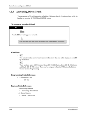 Page 168Station Features and Operation (PT/SLT)
168User Manual
4.3.5 Answering, Direct Trunk
You can answer a CO call by pressing a flashing CO button directly. You do not have to lift the 
handset or press the SP-PHONE/MONITOR button.
To answer an incoming CO call
Conditions

You can choose the desired line to answer when more than one call is ringing on your PT 
by this feature.

There are three types of CO buttons: Group-CO (G-CO) button, Loop-CO (L-CO) button 
and Single-CO (S-CO) button. These can be...