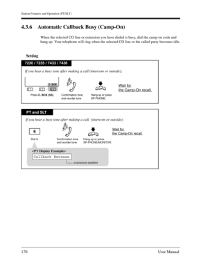 Page 170Station Features and Operation (PT/SLT)
170User Manual
4.3.6 Automatic Callback Busy (Camp-On)
When the selected CO line or extension you have dialed is busy, dial the camp-on code and 
hang up. Your telephone will ring when the selected CO line or the called party becomes idle.
Setting
PT and SLT
7230 / 7235 / 7433 / 7436
Dial 6. Hang up or press
SP-PHONE/MONITOR.Confirmation tone
and reorder tone
If you hear a busy tone after making a call  (intercom or outside);
Wait for 
the Camp-On recall.6...