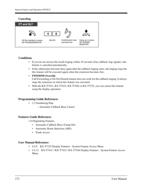 Page 172Station Features and Operation (PT/SLT)
172User Manual
Canceling
Conditions
If you do not answer the recall ringing within 10 seconds (four callback ring signals), this 
feature is canceled automatically.
If the called party becomes busy again after the callback ringing starts, the ringing stops but 
this feature will be executed again when the extension becomes free.
FWD/DND Override
Call Forwarding or Do Not Disturb feature does not work for the callback ringing. It always 
rings the extension on...