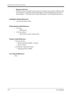 Page 174Station Features and Operation (PT/SLT)
174User Manual
Distinctive Dial Tone
When this feature is assigned to the extension, the extension user may hear a distinctive dial 
tone (dial tone 2) after going off-hook depending on System Programming .
Installation Manual References
2.8.2 External Music Source
Programming Guide References
2.2 Tenant
– BGM Source
2.8 System Option
– Special dial tone after setting feature
Features Guide References
1.3 System Features
Background Music (BGM)—External
Music...