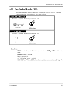 Page 175Station Features and Operation (PT/SLT)
User Manual175
4.3.8 Busy Station Signaling (BSS)
You can prompt a busy extension (ringing or during a call) to answer your call. The other 
extension hears three beeps and knows that you are waiting.
Conditions
BSS feature functions, when the often busy extension is an ICM type PT in the following 
status.
a)The extension is off-hook.
b)ICM button is idle
c)Call Waiting feature is enabled.
BSS, OHCA and Whisper OHCA do not function, if the other extension is a...