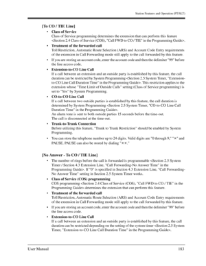 Page 183Station Features and Operation (PT/SLT)
User Manual183
[To CO / TIE Line]
Class of Service
Class of Service programming determines the extension that can perform this feature 
.
Treatment of the forwarded call
Toll Restriction, Automatic Route Selection (ARS) and Account Code Entry requirements 
of the extension in Call Forwarding mode still apply to the call forwarded by this feature. 
If you are storing an account code, enter the account code and then the delimiter 99 before 
the line access code....