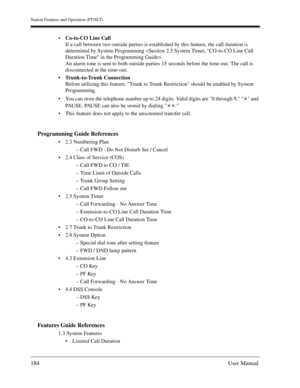 Page 184Station Features and Operation (PT/SLT)
184User Manual
Co-to-CO Line Call
If a call between two outside parties is established by this feature, the call duration is 
determined by System Programming .
An alarm tone is sent to both outside parties 15 seconds before the time-out. The call is 
disconnected at the time-out.
Trunk-to-Trunk Connection 
Before utilizing this feature, Trunk to Trunk Restriction should be enabled by System 
Programming.
You can store the telephone number up to 24 digits. Valid...