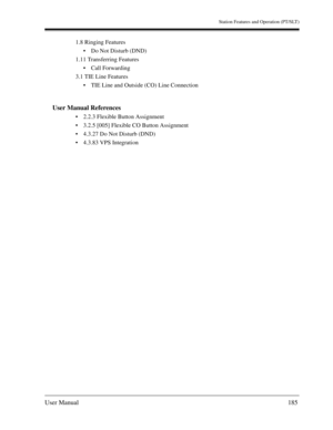 Page 185Station Features and Operation (PT/SLT)
User Manual185
1.8 Ringing Features
Do Not Disturb (DND)
1.11 Transferring Features
Call Forwarding
3.1 TIE Line Features
TIE Line and Outside (CO) Line Connection
User Manual References
2.2.3 Flexible Button Assignment
3.2.5 [005] Flexible CO Button Assignment
4.3.27 Do Not Disturb (DND)
4.3.83 VPS Integration 