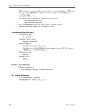 Page 188Station Features and Operation (PT/SLT)
188User Manual
While setting, you can temporarily cancel this feature by pressing the Group FWD button. 
Pressing the Group FWD button alternates between setting and canceling the mode.
The lighting patterns of the Group FWD button are as follows:
Off: This feature is not set.
Red on: Group FWD mode
The Group FWD button cannot be used to store or cancel this feature.
Please use the feature number for Group FWD instead.
Programming Guide References
2.3 Numbering...
