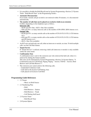 Page 192Station Features and Operation (PT/SLT)
192User Manual
It is possible to disable the Hold Recall tone by System Programming .
Automatic Disconnection
If an inside / outside call put on hold is not retrieved within 30 minutes, it is disconnected 
automatically.
The number of calls that can be placed on (exclusive) hold at an extension
It differs depending on the telephone type as follows.
Intercom calls
–  One, : One (Not available)
– : as many intercom calls as the number of DN (PDN, SDN) buttons on...