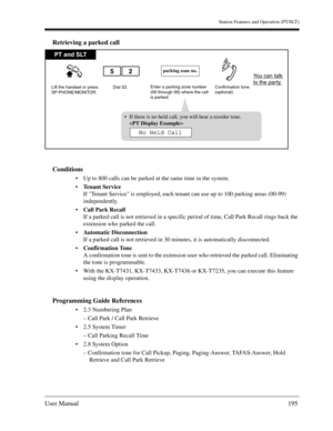 Page 195Station Features and Operation (PT/SLT)
User Manual195
Retrieving a parked call
Conditions
Up to 800 calls can be parked at the same time in the system.
Tenant Service
If Tenant Service is employed, each tenant can use up to 100 parking areas (00-99) 
independently.
Call Park Recall
If a parked call is not retrieved in a specific period of time, Call Park Recall rings back the 
extension who parked the call.
Automatic Disconnection 
If a parked call is not retrieved in 30 minutes, it is automatically...