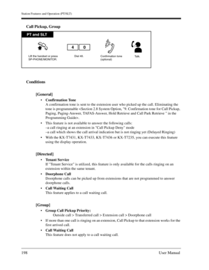 Page 198Station Features and Operation (PT/SLT)
198User Manual
Call Pickup, Group
Conditions
[General]
Confirmation Tone
A confirmation tone is sent to the extension user who picked up the call. Eliminating the 
tone is programmable .
This feature is not available to answer the following calls:
–a call ringing at an extension in Call Pickup Deny mode
–a call which shows the call arrival indication but is not ringing yet (Delayed Ringing)
With the KX-T7431, KX-T7433, KX-T7436 or KX-T7235, you can execute this...