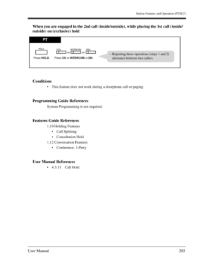 Page 203Station Features and Operation (PT/SLT)
User Manual203
When you are engaged in the 2nd call (inside/outside), while placing the 1st call (inside/
outside) on (exclusive) hold
Conditions
This feature does not work during a doorphone call or paging.
Programming Guide References
System Programming is not required.
Features Guide References
1.10 Holding Features
Call Splitting
Consultation Hold
1.12 Conversation Features
Conference, 3-Party
User Manual References
4.3.11 Call Hold
PT
Press CO or INTERCOM...