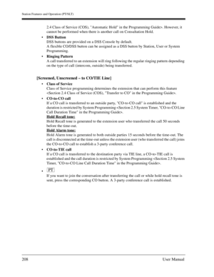 Page 208Station Features and Operation (PT/SLT)
208User Manual
2.4 Class of Service (COS), Automatic Hold in the Programming Guide>. However, it 
cannot be performed when there is another call on Consultation Hold.
DSS Button
DSS buttons are provided on a DSS Console by default.
A flexible CO/DSS button can be assigned as a DSS button by Station, User or System 
Programming.
Ringing Pattern
A call transferred to an extension will ring following the regular ringing pattern depending 
on the type of call...