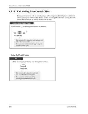 Page 216Station Features and Operation (PT/SLT)
216User Manual
4.3.18 Call Waiting from Central Office
During a conversation with an outside party, a call waiting tone offered by the local Central 
Office signals your extension that there is another incoming CO call that is waiting. You can 
answer the second call by placing the first call on hold.
Using the FLASH button
7230 / 7235 / 7433 / 7436
EFA
S1
S2S3
While hearing a Call Waiting tone through the handset;
Press EFA(S2).
The current call is placed on hold...