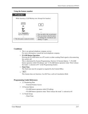 Page 217Station Features and Operation (PT/SLT)
User Manual217
Using the feature number
Conditions
This is an optional telephone company service.
For more information, consult the local telephone company.
FLASH Button Operation
Pressing the FLASH button on a PT results in either sending Flash signal or disconnecting 
the current call.
This is determined by System Programming .
Flash Time
The flash time must be assigned as required by the Central Office.

This feature does not function, if an SLT has a call...