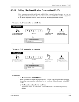 Page 219Station Features and Operation (PT/SLT)
User Manual219
4.3.19 Calling Line Identification Presentation (CLIP)
When you make an outside call through an ISDN line, you can let the other party see your pre-
assigned identification number. You can select to show an identification number assigned for 
an ISDN line or your extension. This is one of the ISDN supplementary service.
To select a CLIP number for an outside line
To select a CLIP number for an extension
Conditions
CLIP Numbers for ISDN PRI Lines...