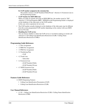 Page 220Station Features and Operation (PT/SLT)
220User Manual
b)CLIP number assigned to the extension line
The number stored in [CLIP Number] Public/Private .
CLIP Number for ISDN BRI Line
When you make an outside call using an ISDN BRI line, the number stored in DN 
 is displayed 
on the telephone of the other party as the CLIP number.
In this case, above operations do not work.
The CLIP number actually displayed on the telephone of the other party may be different 
from the system programmed CLIP number...