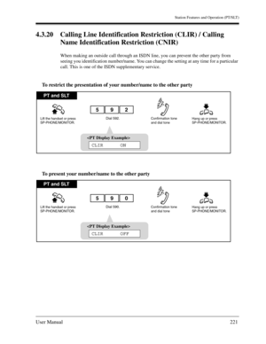 Page 221Station Features and Operation (PT/SLT)
User Manual221
4.3.20 Calling Line Identification Restriction (CLIR) / Calling 
Name Identification Restriction (CNIR)
When making an outside call through an ISDN line, you can prevent the other party from 
seeing you identification number/name. You can change the setting at any time for a particular 
call. This is one of the ISDN supplementary service.
To restrict the presentation of your number/name to the other party
To present your number/name to the other...