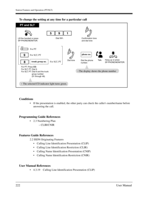 Page 222Station Features and Operation (PT/SLT)
222User Manual
To change the setting at any time for a particular call
Conditions
If the presentation is enabled, the other party can check the callers number/name before 
answering the call.
Programming Guide References
2.3 Numbering Plan
– CLIR/CNIR
Features Guide References
2.2 ISDN Originating Features
Calling Line Identification Presentation (CLIP)
Calling Line Identification Restriction (CLIR)
Calling Name Identification Presentation (CNIP)
Calling Name...