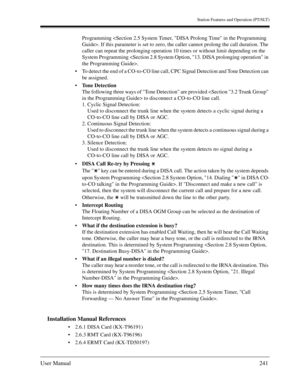 Page 241Station Features and Operation (PT/SLT)
User Manual241
Programming . If this parameter is set to zero, the caller cannot prolong the call duration. The 
caller can repeat the prolonging operation 10 times or without limit depending on the 
System Programming .
To detect the end of a CO-to-CO line call, CPC Signal Detection and Tone Detection can 
be assigned.
Tone Detection
The following three ways of Tone Detection are provided  to disconnect a CO-to-CO line call.
1. Cyclic Signal Detection:
Used to...