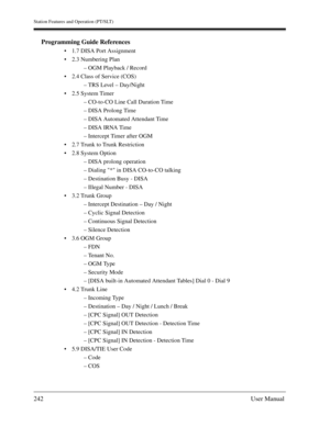 Page 242Station Features and Operation (PT/SLT)
242User Manual
Programming Guide References
1.7 DISA Port Assignment
2.3 Numbering Plan
– OGM Playback / Record
2.4 Class of Service (COS)
– TRS Level – Day/Night
2.5 System Timer
– CO-to-CO Line Call Duration Time
– DISA Prolong Time
– DISA Automated Attendant Time
– DISA IRNA Time
– Intercept Timer after OGM
2.7 Trunk to Trunk Restriction
2.8 System Option
– DISA prolong operation
– Dialing * in DISA CO-to-CO talking
– Destination Busy - DISA
– Illegal...