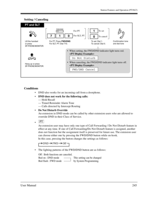 Page 245Station Features and Operation (PT/SLT)
User Manual245
Setting / Canceling
Conditions
DND also works for an incoming call from a doorphone.
DND does not work for the following calls:
— Hold Recall
— Timed Reminder Alarm Tone
— Calls directed by Intercept Routing 
Do Not Disturb Override
An extension in DND mode can be called by other extension users who are allowed to 
override DND in their Class of Service.

An extension user may have only one type of Call Forwarding / Do Not Disturb feature in...